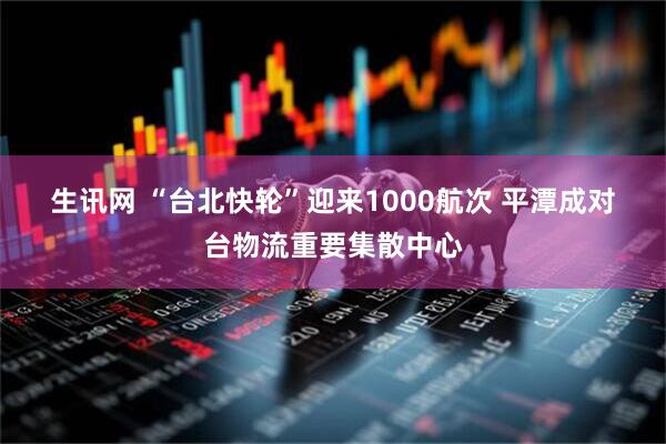生讯网 “台北快轮”迎来1000航次 平潭成对台物流重要集散中心
