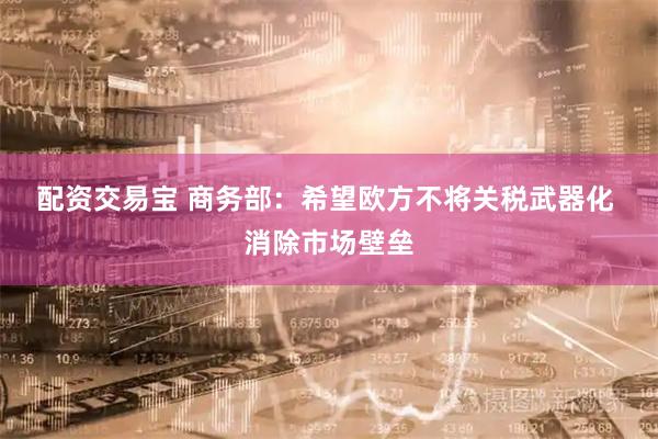 配资交易宝 商务部：希望欧方不将关税武器化 消除市场壁垒