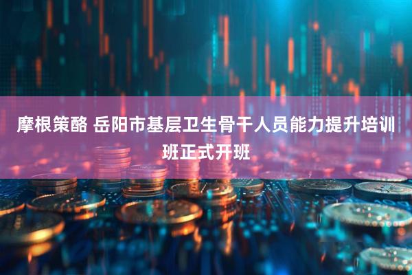 摩根策酪 岳阳市基层卫生骨干人员能力提升培训班正式开班