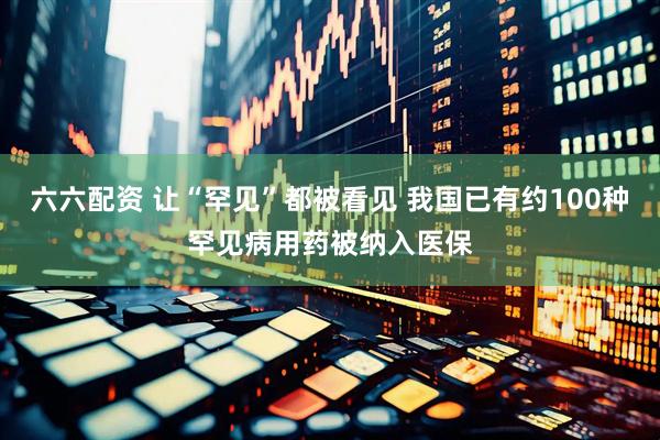六六配资 让“罕见”都被看见 我国已有约100种罕见病用药被纳入医保