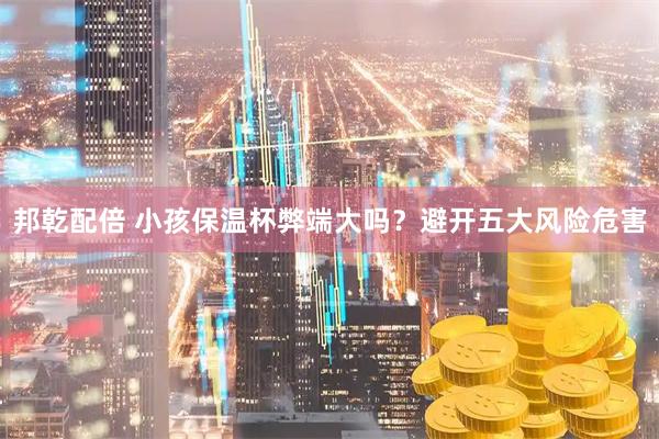 邦乾配倍 小孩保温杯弊端大吗？避开五大风险危害