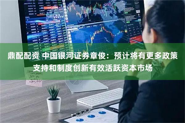 鼎配配资 中国银河证券章俊：预计将有更多政策支持和制度创新有效活跃资本市场