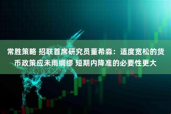 常胜策略 招联首席研究员董希淼：适度宽松的货币政策应未雨绸缪 短期内降准的必要性更大