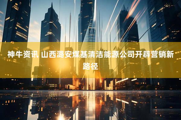 神牛资讯 山西潞安煤基清洁能源公司开辟营销新路径