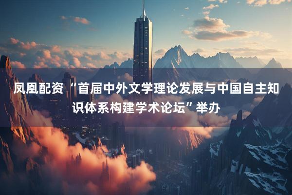 凤凰配资 “首届中外文学理论发展与中国自主知识体系构建学术论坛”举办