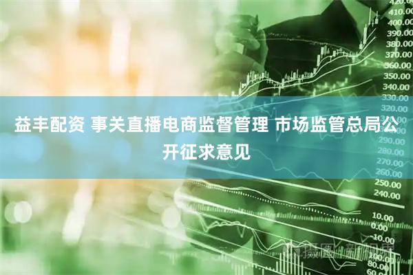 益丰配资 事关直播电商监督管理 市场监管总局公开征求意见