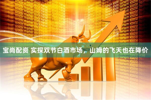 宝尚配资 实探双节白酒市场，山姆的飞天也在降价