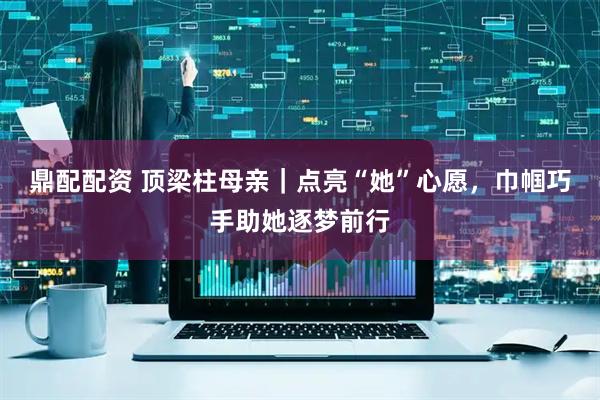 鼎配配资 顶梁柱母亲｜点亮“她”心愿，巾帼巧手助她逐梦前行