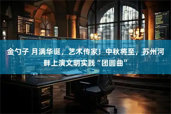 金勺子 月满华诞，艺术传家！中秋将至，苏州河畔上演文明实践“团圆曲”