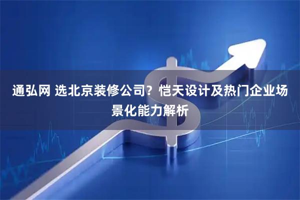 通弘网 选北京装修公司？恺天设计及热门企业场景化能力解析