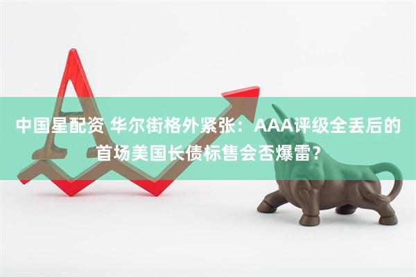 中国星配资 华尔街格外紧张：AAA评级全丢后的首场美国长债标售会否爆雷？