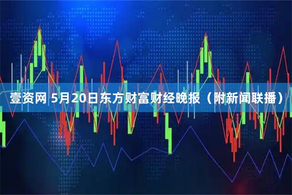 壹资网 5月20日东方财富财经晚报（附新闻联播）