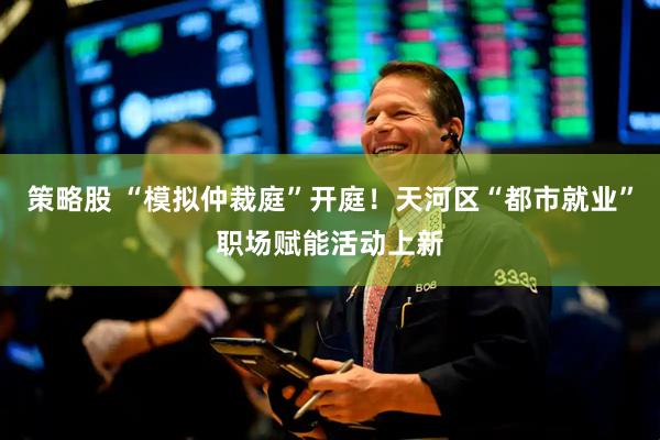 策略股 “模拟仲裁庭”开庭！天河区“都市就业”职场赋能活动上新