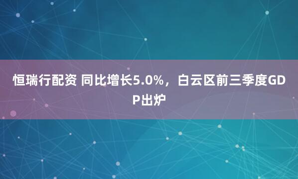 恒瑞行配资 同比增长5.0%，白云区前三季度GDP出炉