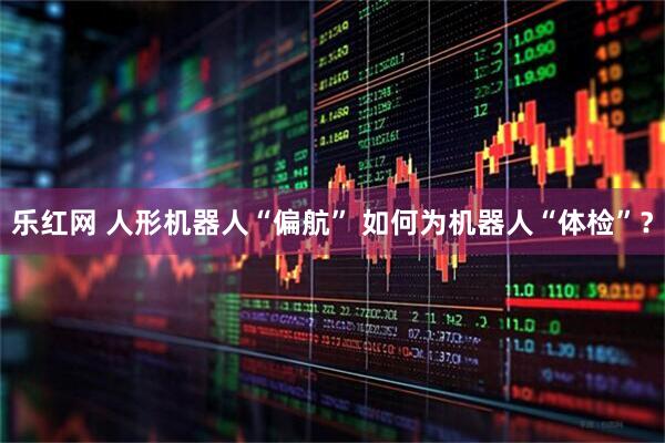 乐红网 人形机器人“偏航” 如何为机器人“体检”？