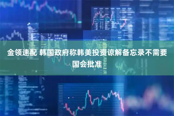 金领速配 韩国政府称韩美投资谅解备忘录不需要国会批准