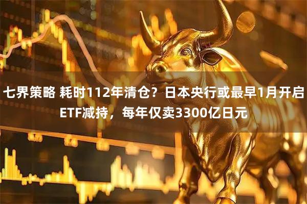 七界策略 耗时112年清仓？日本央行或最早1月开启ETF减持，每年仅卖3300亿日元
