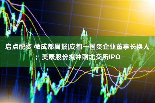 启点配资 微成都周报|成都一国资企业董事长换人；美康股份拟冲刺北交所IPO