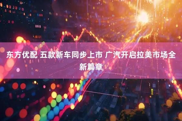 东方优配 五款新车同步上市 广汽开启拉美市场全新篇章