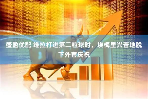 盛盈优配 维拉打进第二粒球时，埃梅里兴奋地脱下外套庆祝