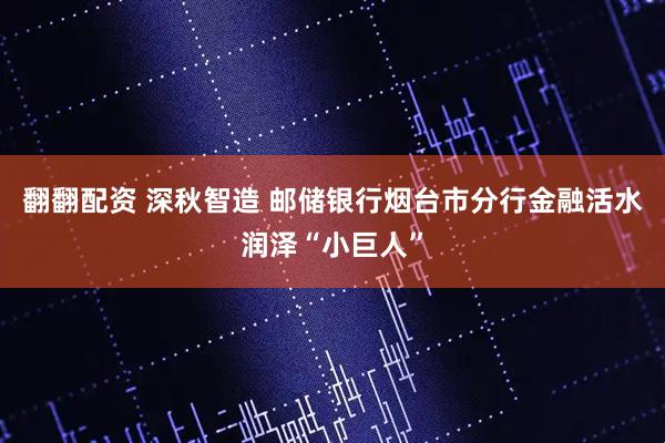 翻翻配资 深秋智造 邮储银行烟台市分行金融活水润泽“小巨人”