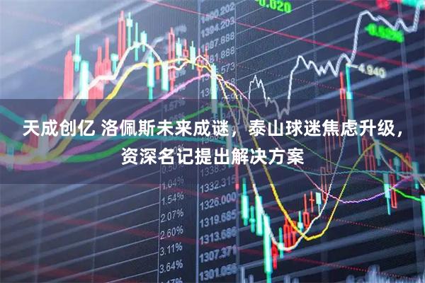 天成创亿 洛佩斯未来成谜，泰山球迷焦虑升级，资深名记提出解决方案