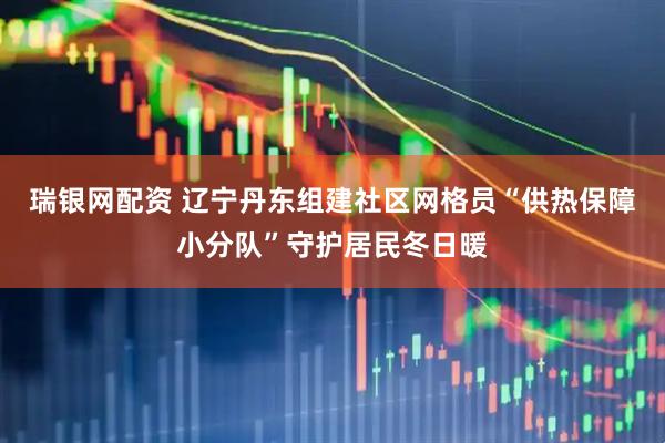 瑞银网配资 辽宁丹东组建社区网格员“供热保障小分队”守护居民冬日暖