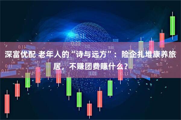 深富优配 老年人的“诗与远方”：险企扎堆康养旅居，不赚团费赚什么？