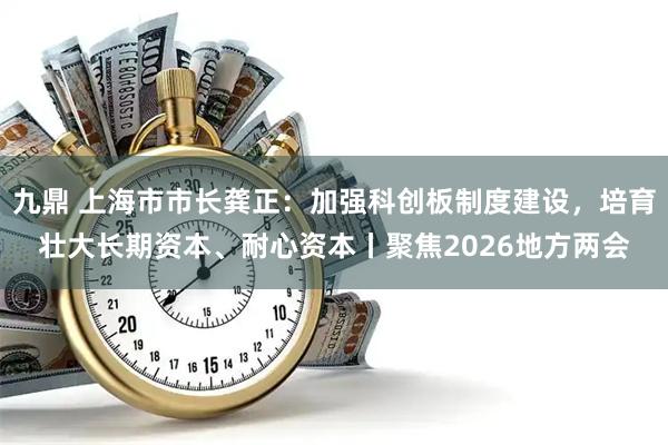九鼎 上海市市长龚正：加强科创板制度建设，培育壮大长期资本、耐心资本丨聚焦2026地方两会