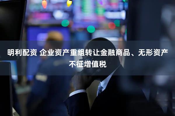 明利配资 企业资产重组转让金融商品、无形资产不征增值税