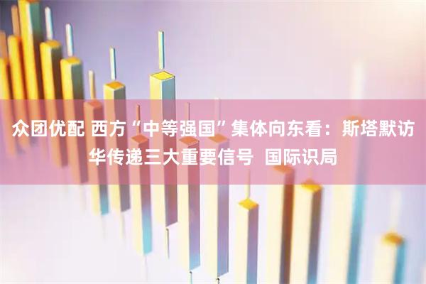 众团优配 西方“中等强国”集体向东看：斯塔默访华传递三大重要信号  国际识局