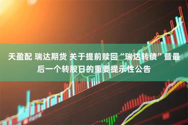 天盈配 瑞达期货 关于提前赎回“瑞达转债”暨最后一个转股日的重要提示性公告