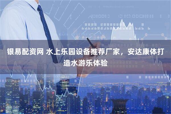 银易配资网 水上乐园设备推荐厂家，安达康体打造水游乐体验