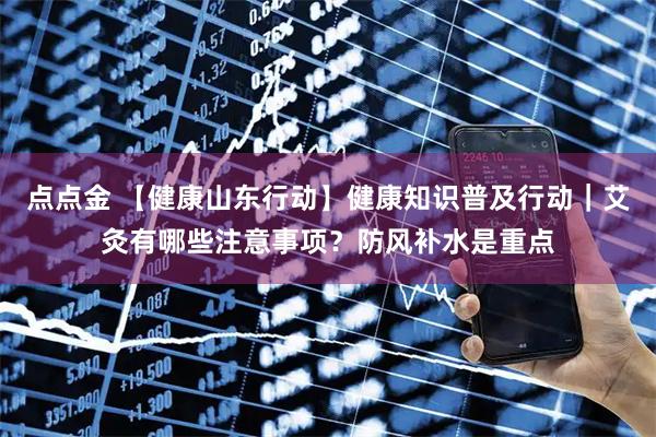 点点金 【健康山东行动】健康知识普及行动｜艾灸有哪些注意事项？防风补水是重点