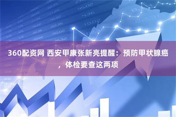 360配资网 西安甲康张新亮提醒：预防甲状腺癌，体检要查这两项