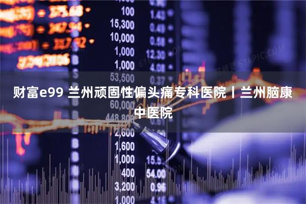财富e99 兰州顽固性偏头痛专科医院丨兰州脑康中医院