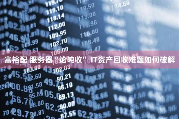 富裕配 服务器“论吨收” IT资产回收难题如何破解