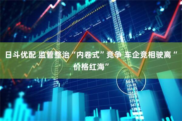日斗优配 监管整治“内卷式”竞争 车企竞相驶离“价格红海”