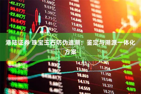 港陆证券 珠宝玉石防伪追溯：鉴定与溯源一体化方案