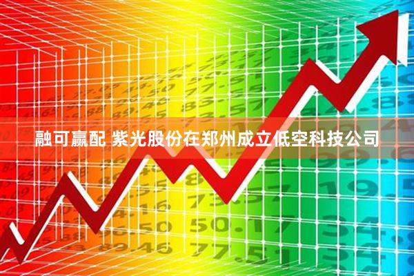 融可赢配 紫光股份在郑州成立低空科技公司
