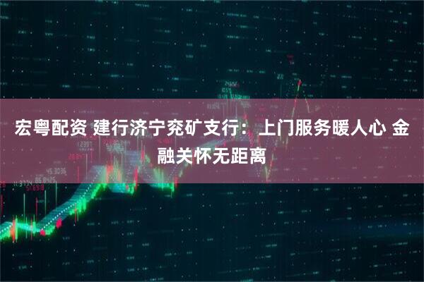 宏粤配资 建行济宁兖矿支行：上门服务暖人心 金融关怀无距离