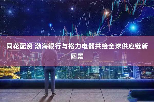 同花配资 渤海银行与格力电器共绘全球供应链新图景
