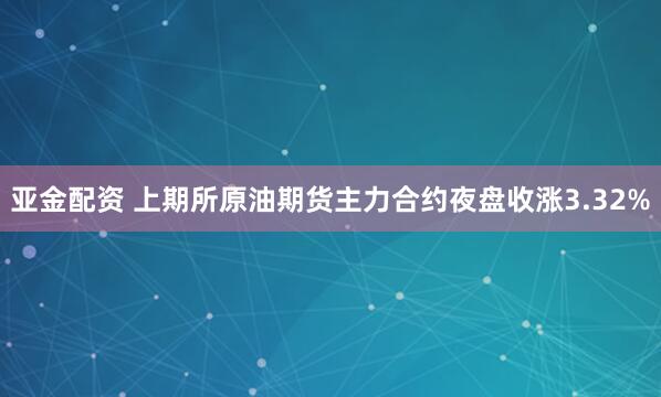 亚金配资 上期所原油期货主力合约夜盘收涨3.32%